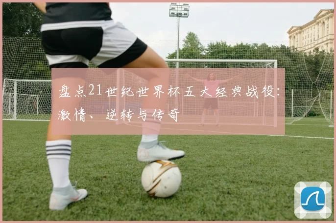 盘点21世纪世界杯五大经典战役：激情、逆转与传奇