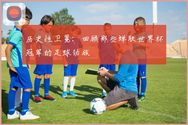 历史性卫冕：回顾那些蝉联世界杯冠军的足球劲旅